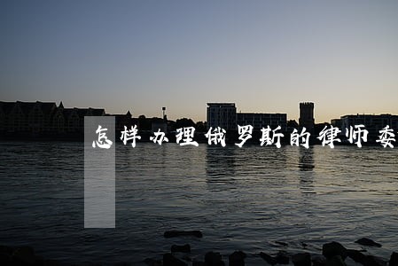 怎样办理俄罗斯的律师委托书 怎样办理俄罗斯的律师委托书
