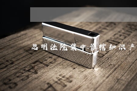 思明法院集中管辖知识产权类案件 思明法院集中管辖知识产权类案件