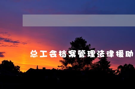 总工会档案管理法律援助 总工会档案管理法律援助