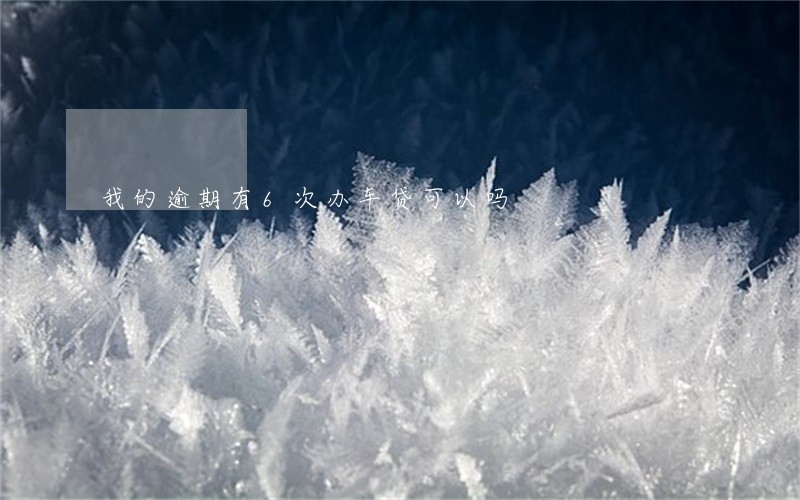 我的逾期有6次办车贷可以吗 我的逾期有6次办车贷可以吗
