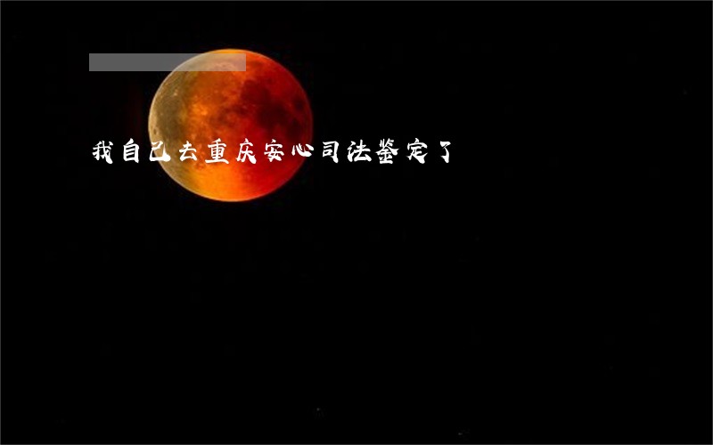我自己去重庆安心司法鉴定了 我自己去重庆安心司法鉴定了