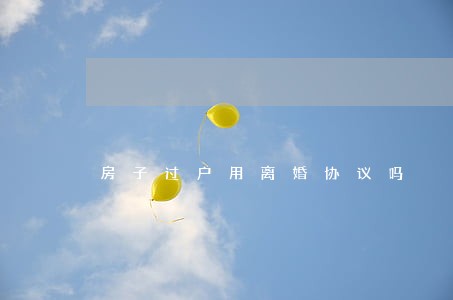 房子过户用离婚协议吗 房子过户用离婚协议吗