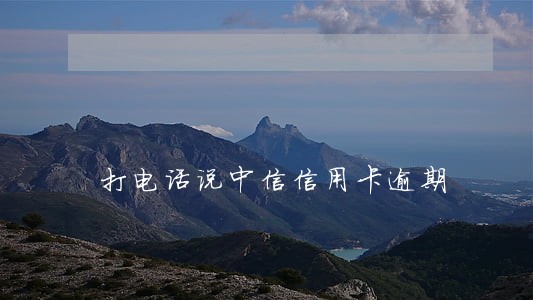 打电话说中信信用卡逾期 打电话说中信信用卡逾期