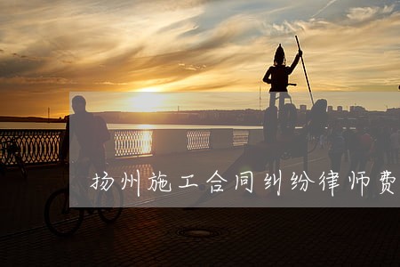扬州施工合同纠纷律师费 扬州施工合同纠纷律师费