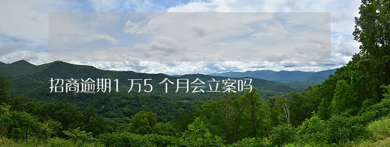 招商逾期1万5个月会立案吗 招商逾期1万5个月会立案吗