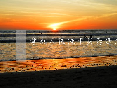 拿别人医保卡买药违法 拿别人医保卡买药违法