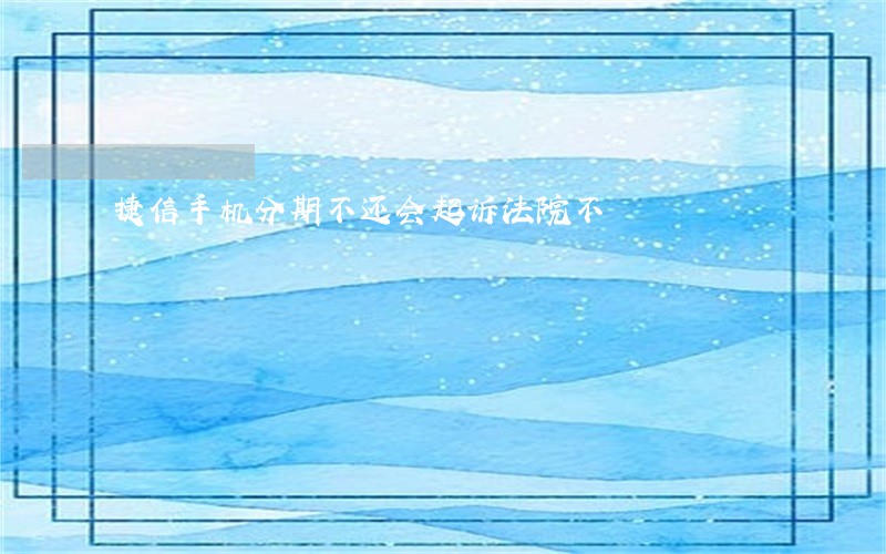 捷信手机分期不还会起诉法院不 捷信手机分期不还会起诉法院不