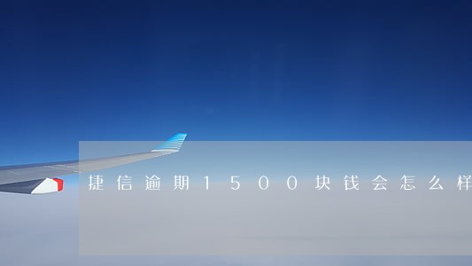 捷信逾期1500块钱会怎么样 捷信逾期1500块钱会怎么样