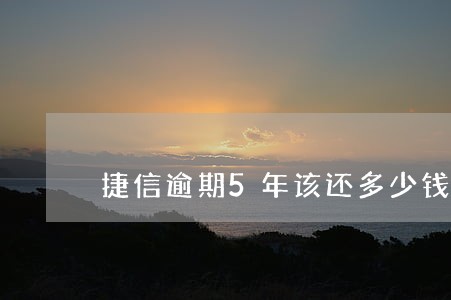 捷信逾期5年该还多少钱 捷信逾期5年该还多少钱