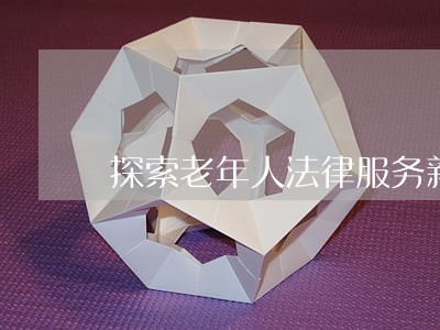 探索老年人法律服务新途径 探索老年人法律服务新途径
