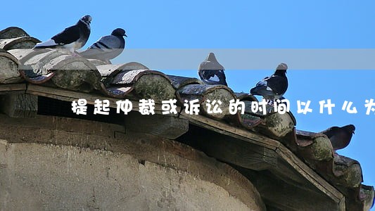 提起仲裁或诉讼的时间以什么为准
