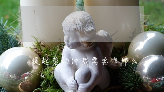 提起劳动仲裁需要律师么 提起劳动仲裁需要律师么