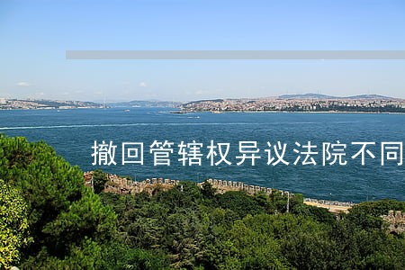 撤回管辖权异议法院不同意 撤回管辖权异议法院不同意