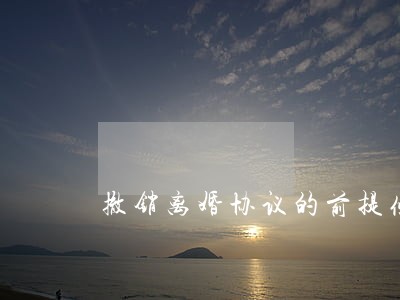 撤销离婚协议的前提条件 撤销离婚协议的前提条件