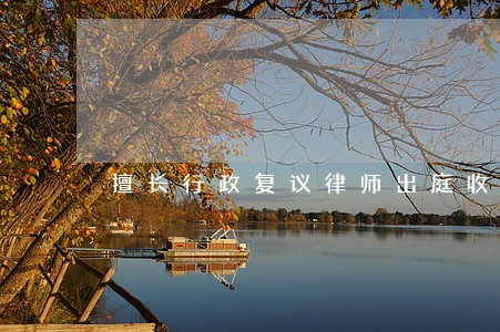 擅长行政复议律师出庭收费 擅长行政复议律师出庭收费