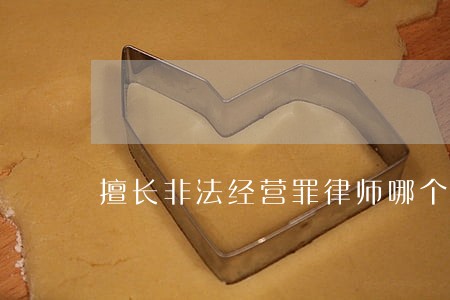 擅长非法经营罪律师哪个好 擅长非法经营罪律师哪个好