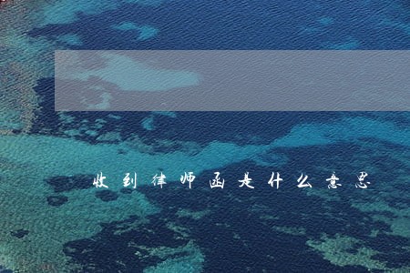 收到律师函是什么意思 收到律师函是什么意思
