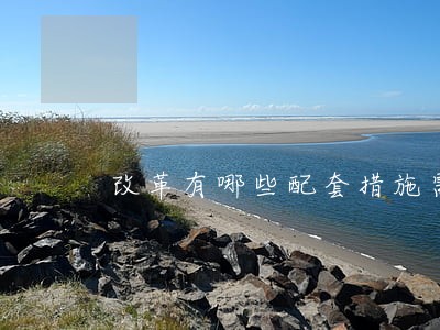 改革有哪些配套措施需要改革 改革有哪些配套措施需要改革