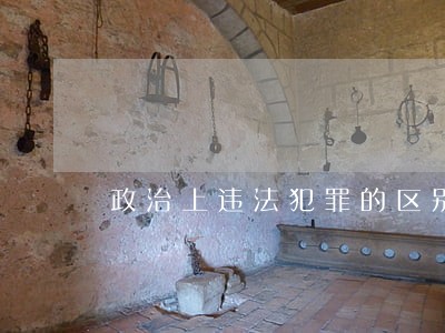 政治上违法犯罪的区别 政治上违法犯罪的区别