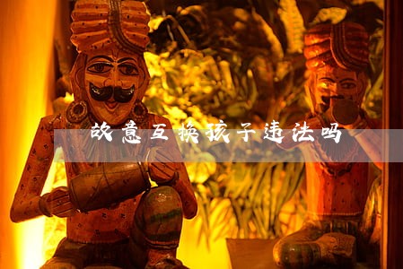 故意互换孩子违法吗 故意互换孩子违法吗