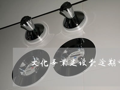 文化事业建设费逾期申报是否罚款 文化事业建设费逾期申报是否罚款