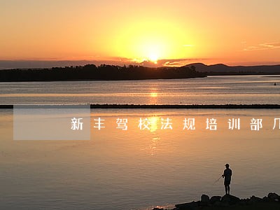 新丰驾校法规培训部几点上课 新丰驾校法规培训部几点上课