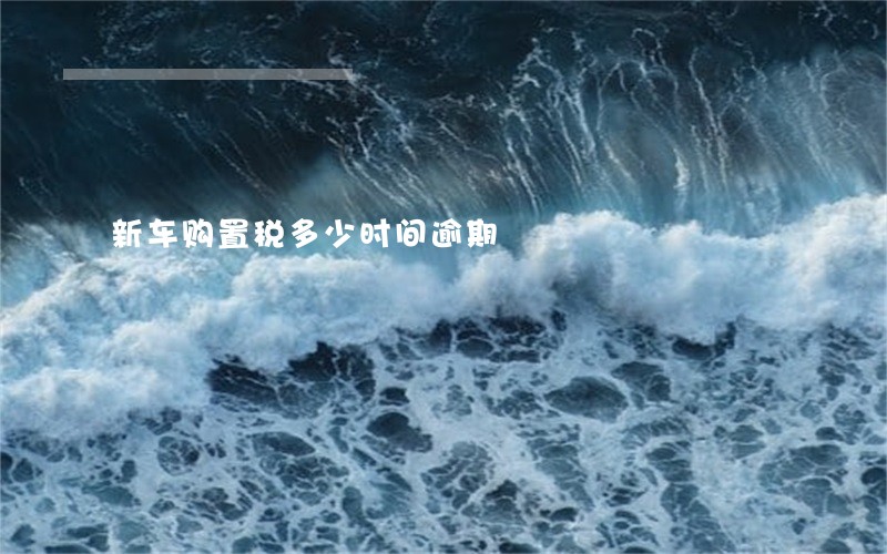 新车购置税多少时间逾期 新车购置税多少时间逾期