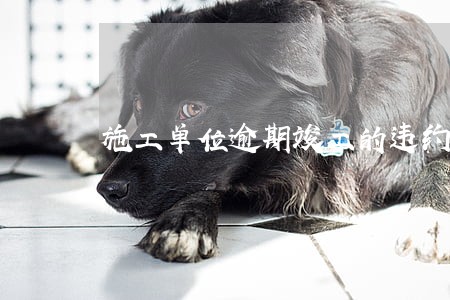 施工单位逾期竣工的违约责任 施工单位逾期竣工的违约责任