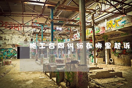 施工合同纠纷在哪里起诉离婚 施工合同纠纷在哪里起诉离婚