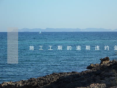 施工工期的逾期违约金 施工工期的逾期违约金
