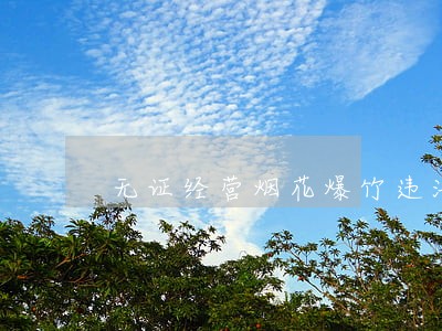 无证经营烟花爆竹违法怎么处理