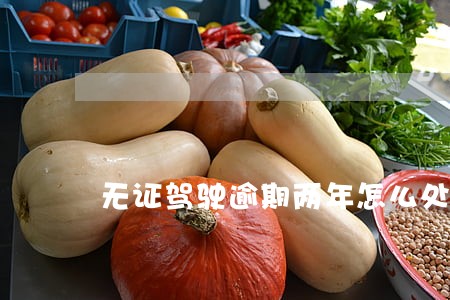 无证驾驶逾期两年怎么处理 无证驾驶逾期两年怎么处理