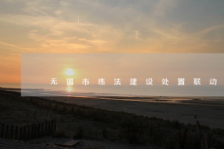 无锡市违法建设处置联动机制 无锡市违法建设处置联动机制