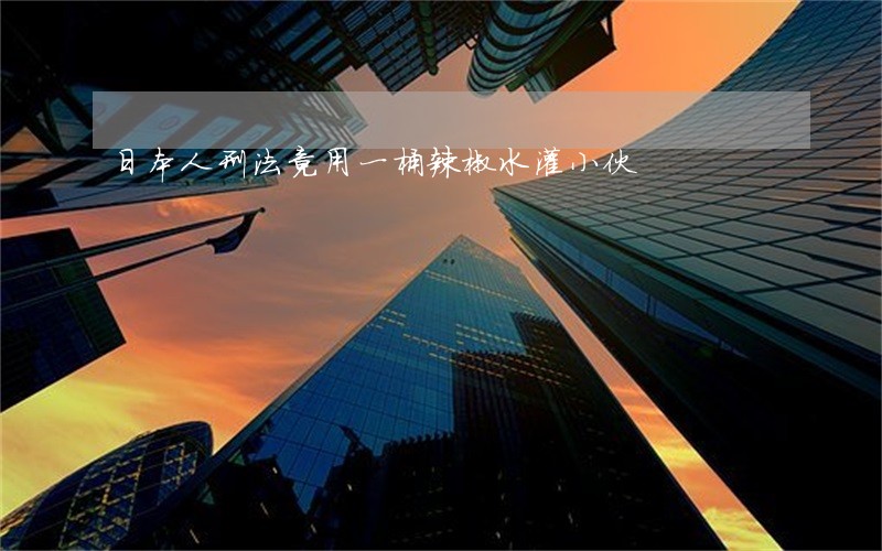 日本人刑法竟用一桶辣椒水灌小伙 日本人刑法竟用一桶辣椒水灌小伙