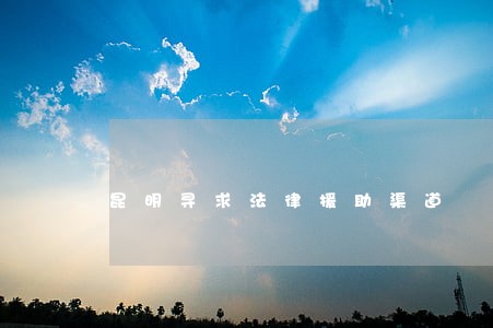 昆明寻求法律援助渠道 昆明寻求法律援助渠道