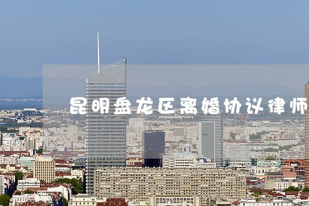 昆明盘龙区离婚协议律师 昆明盘龙区离婚协议律师