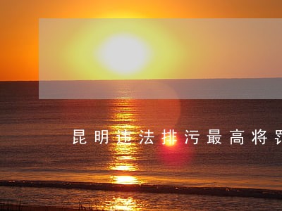 昆明违法排污最高将罚100万 昆明违法排污最高将罚100万