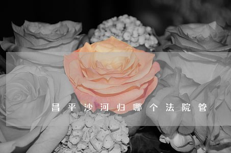 昌平沙河归哪个法院管 昌平沙河归哪个法院管