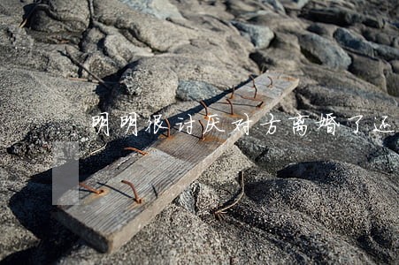 明明很讨厌对方离婚了还是难受 明明很讨厌对方离婚了还是难受