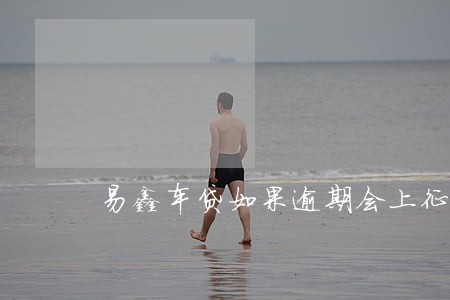 易鑫车贷如果逾期会上征信吗 易鑫车贷如果逾期会上征信吗