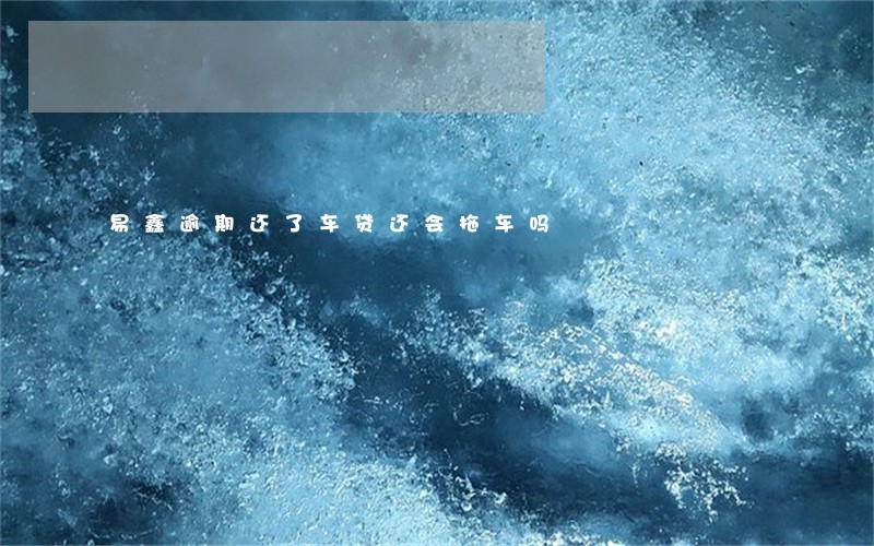 易鑫逾期还了车贷还会拖车吗 易鑫逾期还了车贷还会拖车吗