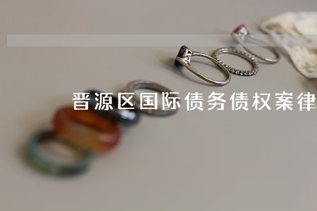 晋源区国际债务债权案律师 晋源区国际债务债权案律师