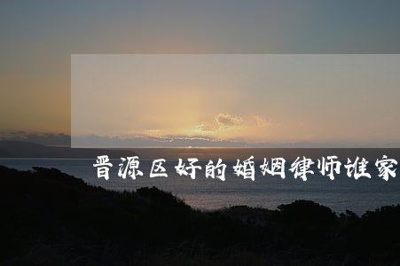 晋源区好的婚姻律师谁家好 晋源区好的婚姻律师谁家好