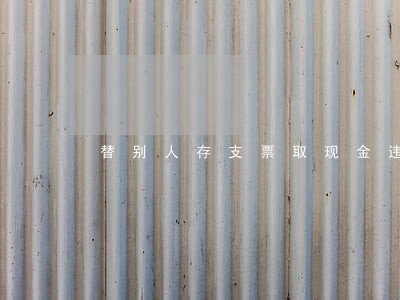 替别人存支票取现金违法吗 替别人存支票取现金违法吗