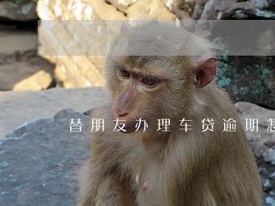 替朋友办理车贷逾期怎么办 替朋友办理车贷逾期怎么办