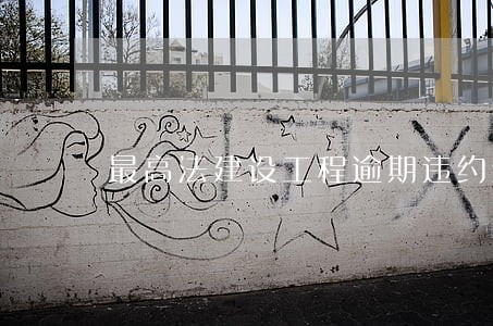 最高法建设工程逾期违约金 最高法建设工程逾期违约金