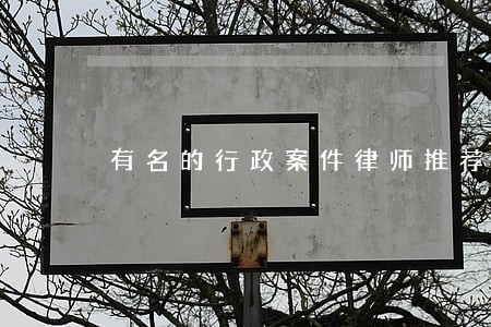 有名的行政案件律师推荐 有名的行政案件律师推荐