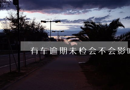 有车逾期未检会不会影响增员 有车逾期未检会不会影响增员