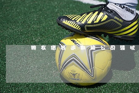 朋友借钱逾期被公司骚扰 朋友借钱逾期被公司骚扰