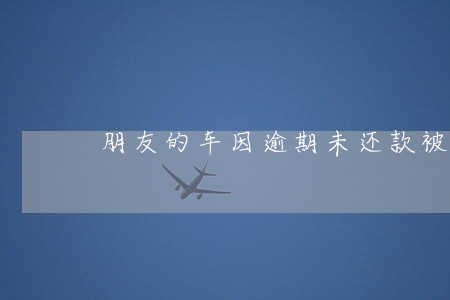 朋友的车因逾期未还款被扣了 朋友的车因逾期未还款被扣了